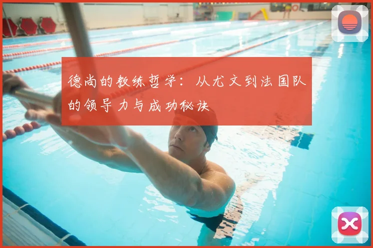 德尚的教练哲学:从尤文到法国队的领导力与成功秘诀