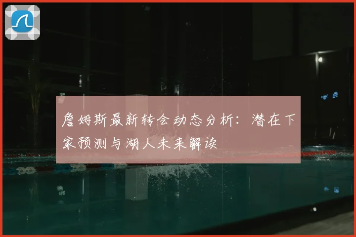 詹姆斯最新转会动态分析:潜在下家预测与湖人未来解读