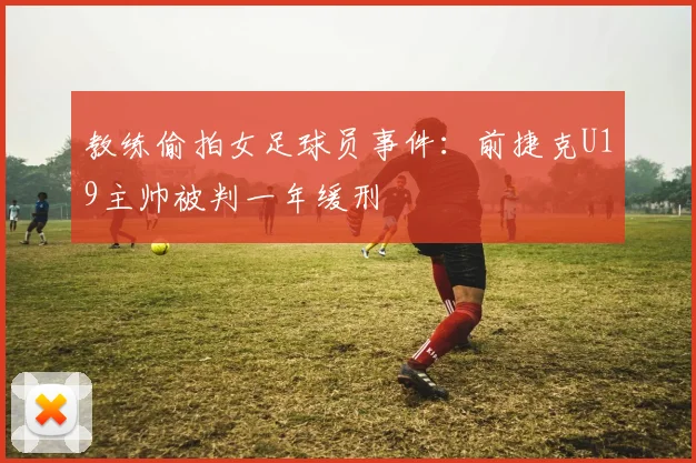 教练偷拍女足球员事件:前捷克U19主帅被判一年缓刑