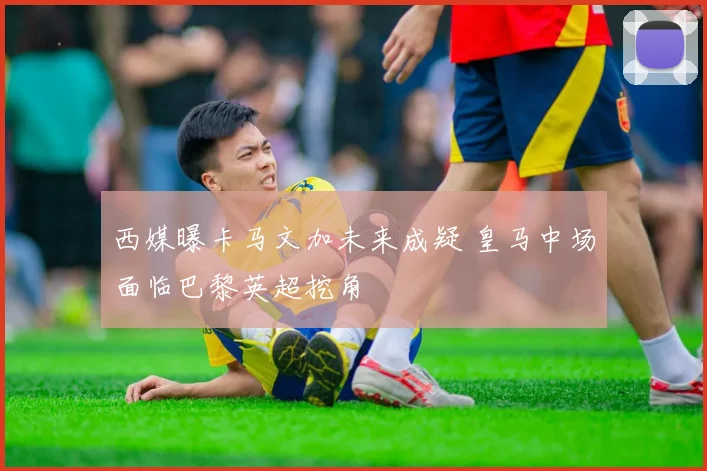 西媒曝卡马文加未来成疑 皇马中场面临巴黎英超挖角