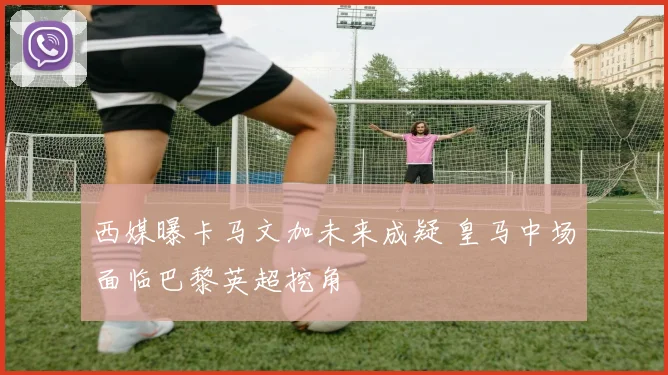 西媒曝卡马文加未来成疑 皇马中场面临巴黎英超挖角