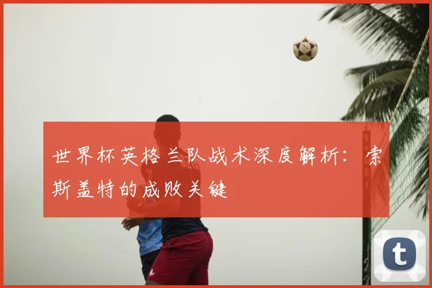 世界杯英格兰队战术深度解析：索斯盖特的成败关键