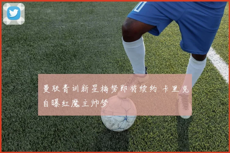 曼联青训新星梅努即将续约 卡里克自曝红魔主帅梦