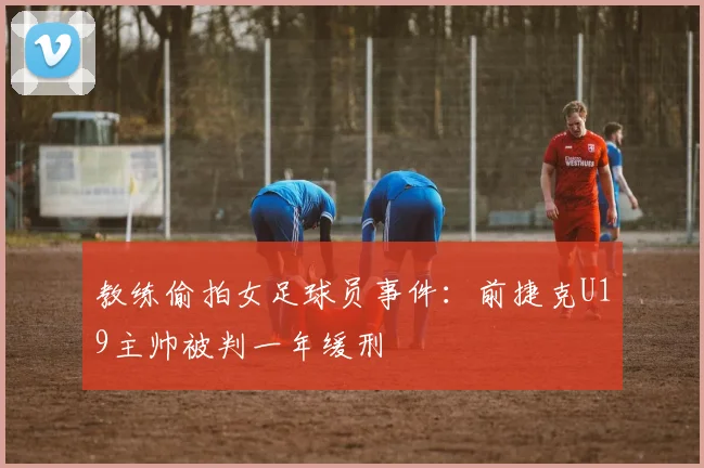 教练偷拍女足球员事件：前捷克U19主帅被判一年缓刑