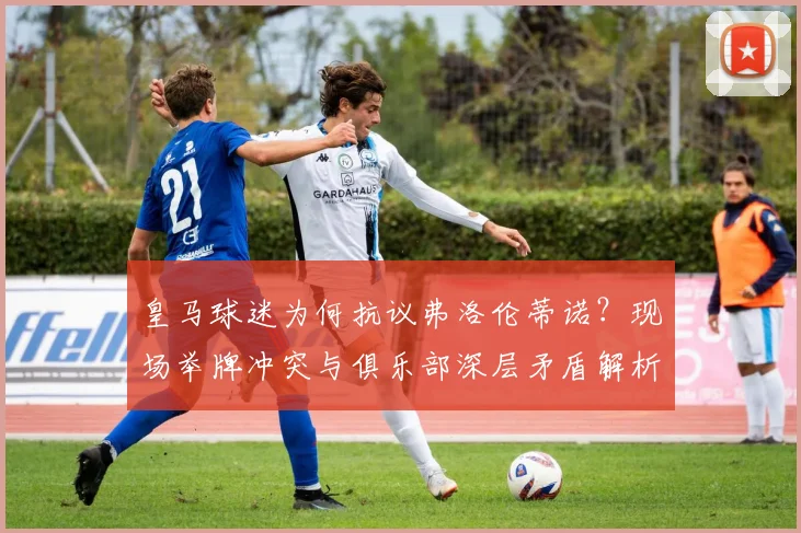 皇马球迷为何抗议弗洛伦蒂诺？现场举牌冲突与俱乐部深层矛盾解析